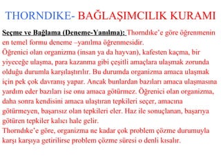 THORNDIKE-   BAĞLAŞIMCILIK KURAMI Seçme ve Bağlama (Deneme-Yanılma):  Thorndıke’e göre öğrenmenin  en temel formu deneme –yanılma öğrenmesidir.  Öğrenici olan organizma (insan ya da hayvan), kafesten kaçma, bir  yiyeceğe ulaşma, para kazanma gibi çeşitli amaçlara ulaşmak zorunda  olduğu durumla karşılaştırılır. Bu durumda organizma amaca ulaşmak  için pek çok davranış yapar. Ancak bunlardan bazıları amaca ulaşmasına  yardım eder bazıları ise onu amaca götürmez. Öğrenici olan organizma,  daha sonra kendisini amaca ulaştıran tepkileri seçer, amacına  götürmeyen, başarısız olan tepkileri eler. Haz ile sonuçlanan, başarıya  götüren tepkiler kalıcı hale gelir. Thorndıke’e göre, organizma ne kadar çok problem çözme durumuyla  karşı karşıya getirilirse problem çözme süresi o denli kısalır. 