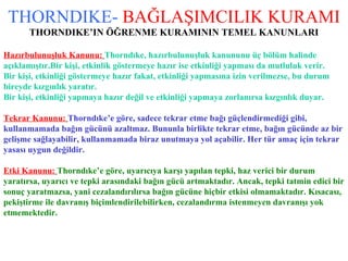 THORNDIKE-   BAĞLAŞIMCILIK KURAMI THORNDIKE’IN ÖĞRENME KURAMININ TEMEL KANUNLARI Hazırbulunuşluk Kanunu:   Thorndıke, hazırbulunuşluk kanununu üç bölüm halinde  açıklamıştır.Bir kişi, etkinlik göstermeye hazır ise etkinliği yapması da mutluluk verir. Bir kişi, etkinliği göstermeye hazır fakat, etkinliği yapmasına izin verilmezse, bu durum  bireyde kızgınlık yaratır. Bir kişi, etkinliği yapmaya hazır değil ve etkinliği yapmaya zorlanırsa kızgınlık duyar. Tekrar Kanunu:   Thorndıke’e göre, sadece tekrar etme bağı güçlendirmediği gibi,  kullanmamada bağın gücünü azaltmaz. Bununla birlikte tekrar etme, bağın gücünde az bir  gelişme sağlayabilir, kullanmamada biraz unutmaya yol açabilir. Her tür amaç için tekrar  yasası uygun değildir. Etki Kanunu:   Thorndıke’e göre, uyarıcıya karşı yapılan tepki, haz verici bir durum  yaratırsa, uyarıcı ve tepki arasındaki bağın gücü artmaktadır. Ancak, tepki tatmin edici bir  sonuç yaratmazsa, yani cezalandırılırsa bağın gücüne hiçbir etkisi olmamaktadır. Kısacası,  pekiştirme ile davranış biçimlendirilebilirken, cezalandırma istenmeyen davranışı yok  etmemektedir. 
