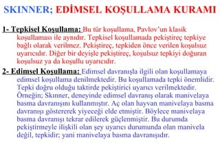 SKINNER;  EDİMSEL KOŞULLAMA KURAMI 1- Tepkisel Koşullama:   Bu tür koşullama, Pavlov’un klasik koşullaması ile aynıdır. Tepkisel koşullamada pekiştireç tepkiye bağlı olarak verilmez. Pekiştireç, tepkiden önce verilen koşulsuz uyarıcıdır. Diğer bir deyişle pekiştireç, koşulsuz tepkiyi doğuran koşulsuz ya da koşullu uyarıcıdır. 2- Edimsel Koşullama:   Edimsel davranışla ilgili olan koşullamaya edimsel koşullama denilmektedir. Bu koşullamada tepki önemlidir. Tepki doğru olduğu taktirde pekiştirici uyarıcı verilmektedir. Örneğin; Skınner, deneyinde edimsel davranış olarak manivelaya basma davranışını kullanmıştır. Aç olan hayvan manivelaya basma davranışı göstererek yiyeceği elde etmiştir. Böylece manivelaya basma davranışı tekrar edilerek güçlenmiştir. Bu durumda pekiştirmeyle ilişkili olan şey uyarıcı durumunda olan manivela değil, tepkidir; yani manivelaya basma davranışıdır. 