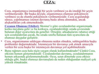 CEZA: Ceza, organizmaya istemediği bir şeyin verilmesi ya da istediği bir şeyin verilmemesidir. Bir başka deyişle, organizmaya olumsuz pekiştirecin verilmesi ya da olumlu pekiştirecin verilmemesidir. Ceza uygulandığı sürece, yapılmaması istenen davranış baskı altına alınmakta, ancak alışkanlıkları yok etmemektedir.   Cezanın Olumsuz Etkileri:   Skınner’e göre cezalandırılan organizmada korku meydana gelir ve bu korkuyu, cezalandırıldığı sırada çevresinde bulunan diğer uyarıcılara da geneller. Örneğin; arkadaşlarını rahatsız ettiği için cezalandırılan çocuk, bu sırada sınıfta bulunan tüm uyarıcılara da olumsuz duygular geliştirir. Ceza, organizmanın saldırgan olmasına neden olmakta, saldırganlıkta başka problemler doğurmaktadır. İstenmeyen bir davranışı yok etmek amacıyla verilen bir ceza başka bir istenmeyen davranışa yol açabilmektedir. Buna rağmen ceza hala niçin yaygın olarak kullanılmaktadır? Çünkü Ceza, etkisini hemen göstermektedir. Cezalandırılan davranış, cezalandırmanın hemen arkasında gözlenmemektedir. Oysa, uzun dönemde ceza etkisiz olduğu gibi, başka olumsuz davranışlara da neden olduğundan maliyeti çok yüksek olmaktadır. 