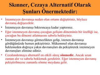 Skınner, Cezaya Alternatif Olarak Şunları Önermektedir: İstenmeyen davranışa neden olan ortamı değiştiriniz, böylece davranış değişecektir.  İstenmeyen davranışı bıktırıncaya kadar yaptırınız.  Eğer istenmeyen davranış çocuğun gelişim döneminin bir özelliği ise, çocuğun bu dönemi atlatmasını sabırla bekleyiniz. İstenmeyen davranışı görmezlikten gelip, istenen davranışı gördüğünüzde hemen pekiştiriniz. Mükemmel olan davranışı beklemeden doğruya yakın davranışları da pekiştirerek istenmeyen davranışları elimine ediniz. Cezalandırmaya alternatif en etkili süreç  sönmedir.  Ancak uzun zaman alır ve sabırla beklemek gerektirir. Eğer istenmeyen davranış pekiştirilmezse zamanla sönme meydana gelir.  