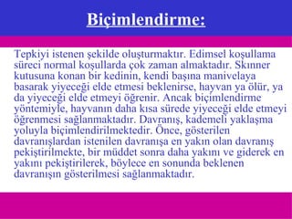 Biçimlendirme: Tepkiyi istenen şekilde oluşturmaktır. Edimsel koşullama süreci normal koşullarda çok zaman almaktadır. Skınner kutusuna konan bir kedinin, kendi başına manivelaya basarak yiyeceği elde etmesi beklenirse, hayvan ya ölür, ya da yiyeceği elde etmeyi öğrenir. Ancak biçimlendirme yöntemiyle, hayvanın daha kısa sürede yiyeceği elde etmeyi öğrenmesi sağlanmaktadır. Davranış, kademeli yaklaşma yoluyla biçimlendirilmektedir. Önce, gösterilen davranışlardan istenilen davranışa en yakın olan davranış pekiştirilmekte, bir müddet sonra daha yakını ve giderek en yakını pekiştirilerek, böylece en sonunda beklenen davranışın gösterilmesi sağlanmaktadır. 