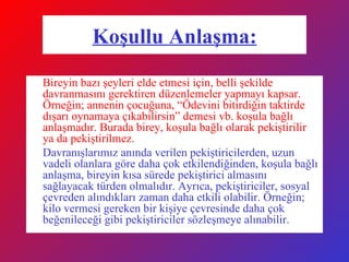 Koşullu Anlaşma: Bireyin bazı şeyleri elde etmesi için, belli şekilde davranmasını gerektiren düzenlemeler yapmayı kapsar. Örneğin; annenin çocuğuna, “Ödevini bitirdiğin taktirde dışarı oynamaya çıkabilirsin” demesi vb. koşula bağlı anlaşmadır. Burada birey, koşula bağlı olarak pekiştirilir ya da pekiştirilmez. Davranışlarımız anında verilen pekiştiricilerden, uzun vadeli olanlara göre daha çok etkilendiğinden, koşula bağlı anlaşma, bireyin kısa sürede pekiştirici almasını sağlayacak türden olmalıdır. Ayrıca, pekiştiriciler, sosyal çevreden alındıkları zaman daha etkili olabilir. Örneğin; kilo vermesi gereken bir kişiye çevresinde daha çok beğenileceği gibi pekiştiriciler sözleşmeye alınabilir. 