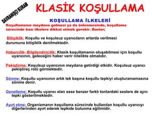 KLASİK KOŞULLAMA KOŞULLAMA İLKELERİ Koşullamanın meydana gelmesi ya da önlenmesinde, koşullama  sürecinde bazı ilkelere dikkat etmek gerekir. Bunlar; Bitişiklik:  Koşullu ve koşulsuz uyarıcıların artarda verilmesi  durumuna bitişiklik denilmektedir. Habercilik- Bilgilendiricilik:   Klasik koşullamanın oluşabilmesi için koşullu uyarıcının, geleceğini haber verir nitelikte olmalıdır. Pekiştirme:   Koşulsuz uyarıcının meydana getirdiği etkidir. Koşulsuz uyarıcı pekiştireç rolü görmektedir. Sönme:   Koşullu uyarıcının artık tek başına koşullu tepkiyi oluşturamamasına sönme denir. Genelleme:   Koşullu uyarıcı olan sese benzer farklı tonlardaki seslere de aynı tepki gösterilmektedir. Ayırt etme:   Organizmanın koşullama sürecinde kullanılan koşullu uyarıcıyı diğerlerinden ayırt ederek tepkide bulunma eğilimidir.   DAVRANIŞÇI KURAM 