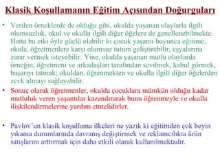 Klasik Koşullamanın Eğitim Açısından Doğurguları Verilen örneklerde de olduğu gibi, okulda yaşanan olaylarla ilgili olumsuzluk, okul ve okulla ilgili diğer öğelere de genellenebilmekte. Hatta bu etki öyle güçlü olabilir ki çocuk yaşamı boyunca eğitime, okula, öğretmenlere karşı olumsuz tutum geliştirebilir, eşyalarına zarar vermek isteyebilir. Yine, okulda yaşanan mutlu olaylarda örneğin; öğretmeni ve arkadaşları tarafından sevilmek, kabul görmek, başarıyı tatmak; okuldan, öğrenmekten ve okulla ilgili diğer öğelerden zevk almayı sağlayabilir. Sonuç olarak öğretmenler, okulda çocuklara mümkün olduğu kadar mutluluk veren yaşantılar kazandırarak bunu öğrenmeyle ve okulla ilişkilendirmelerine yardım etmelidirler. Pavlov’un klasik koşullama ilkeleri ne yazık ki eğitimden çok beyin yıkama durumlarında davranış değiştirmek ve reklamcılıkta ürün satışlarını arttırmak için daha etkili olarak kullanılmaktadır. 