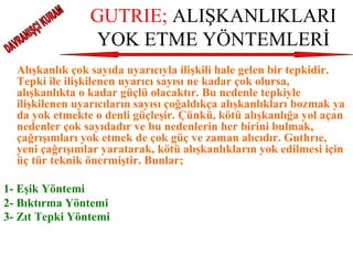 GUTRIE;  ALIŞKANLIKLARI YOK ETME YÖNTEMLERİ Alışkanlık çok sayıda uyarıcıyla ilişkili hale gelen bir tepkidir. Tepki ile ilişkilenen uyarıcı sayısı ne kadar çok olursa, alışkanlıkta o kadar güçlü olacaktır. Bu nedenle tepkiyle ilişkilenen uyarıcıların sayısı çoğaldıkça alışkanlıkları bozmak ya da yok etmekte o denli güçleşir. Çünkü, kötü alışkanlığa yol açan nedenler çok sayıdadır ve bu nedenlerin her birini bulmak, çağrışımları yok etmek de çok güç ve zaman alıcıdır. Guthrıe, yeni çağrışımlar yaratarak, kötü alışkanlıkların yok edilmesi için üç tür teknik önermiştir. Bunlar; 1- Eşik Yöntemi 2- Bıktırma Yöntemi 3- Zıt Tepki Yöntemi   DAVRANIŞÇI KURAM 