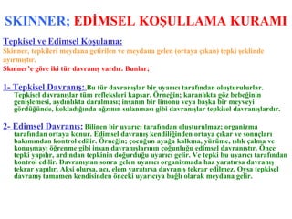 SKINNER;  EDİMSEL KOŞULLAMA KURAMI Tepkisel ve Edimsel Koşulama: Skinner, tepkileri meydana getirilen ve meydana gelen (ortaya çıkan) tepki şeklinde  ayırmıştır. Skınner’e göre iki tür davranış vardır. Bunlar; 1- Tepkisel Davranış:   Bu tür davranışlar bir uyarıcı tarafından oluşturulurlar. Tepkisel davranışlar tüm refleksleri kapsar. Örneğin; karanlıkta göz bebeğinin genişlemesi, aydınlıkta daralması; insanın bir limonu veya başka bir meyveyi gördüğünde, kokladığında ağzının sulanması gibi davranışlar tepkisel davranışlardır. 2- Edimsel Davranış:   Bilinen bir uyarıcı tarafından oluşturulmaz; organizma tarafından ortaya konur. Edimsel davranış kendiliğinden ortaya çıkar ve sonuçları bakımından kontrol edilir. Örneğin; çocuğun ayağa kalkma, yürüme, ıslık çalma ve konuşmayı öğrenme gibi insan davranışlarının çoğunluğu edimsel davranıştır. Önce tepki yapılır, ardından tepkinin doğurduğu uyarıcı gelir. Ve tepki bu uyarıcı tarafından kontrol edilir. Davranıştan sonra gelen uyarıcı organizmada haz yaratırsa davranış tekrar yapılır. Aksi olursa, acı, elem yaratırsa davranış tekrar edilmez. Oysa tepkisel davranış tamamen kendisinden önceki uyarıcıya bağlı olarak meydana gelir. 