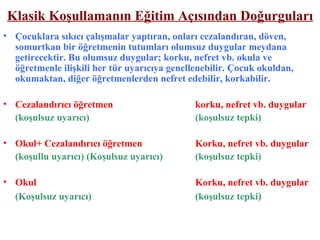 Klasik Koşullamanın Eğitim Açısından Doğurguları Çocuklara sıkıcı çalışmalar yaptıran, onları cezalandıran, döven, somurtkan bir öğretmenin tutumları olumsuz duygular meydana getirecektir. Bu olumsuz duygular; korku, nefret vb. okula ve öğretmenle ilişkili her tür uyarıcıya genellenebilir. Çocuk okuldan, okumaktan, diğer öğretmenlerden nefret edebilir, korkabilir. Cezalandırıcı öğretmen   korku, nefret vb. duygular (koşulsuz uyarıcı)   (koşulsuz tepki) Okul+ Cezalandırıcı öğretmen Korku, nefret vb. duygular (koşullu uyarıcı) (Koşulsuz uyarıcı) (koşulsuz tepki) Okul Korku, nefret vb. duygular (Koşulsuz uyarıcı) (koşulsuz tepki ) 