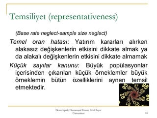 Temsiliyet (representativeness)
(Base rate neglect-sample size neglect)
Temel oran hatası: Yatırım kararları alırken
alakasız değişkenlerin etkisini dikkate almak ya
da alakalı değişkenlerin etkisini dikkate almamak
Küçük sayılar kanunu: Büyük popülasyonlar
içerisinden çıkarılan küçük örneklemler büyük
örneklemin bütün özelliklerini aynen temsil
etmektedir.
Deniz İspirli, Davranışsal Finans, Celal Bayar
Üniversitesi 10
 