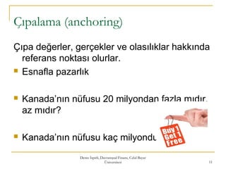 Çıpalama (anchoring)
Çıpa değerler, gerçekler ve olasılıklar hakkında
referans noktası olurlar.
 Esnafla pazarlık
 Kanada’nın nüfusu 20 milyondan fazla mıdır,
az mıdır?
 Kanada’nın nüfusu kaç milyondur?
Deniz İspirli, Davranışsal Finans, Celal Bayar
Üniversitesi 11
 