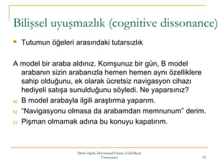 Bilişsel uyuşmazlık (cognitive dissonance)
 Tutumun öğeleri arasındaki tutarsızlık
A model bir araba aldınız. Komşunuz bir gün, B model
arabanın sizin arabanızla hemen hemen aynı özelliklere
sahip olduğunu, ek olarak ücretsiz navigasyon cihazı
hediyeli satışa sunulduğunu söyledi. Ne yaparsınız?
a) B model arabayla ilgili araştırma yaparım.
b) “Navigasyonu olmasa da arabamdan memnunum” derim.
c) Pişman olmamak adına bu konuyu kapatırım.
Deniz İspirli, Davranışsal Finans, Celal Bayar
Üniversitesi 12
 