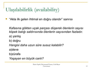 Ulaşılabilirlik (availability)
 “Akla ilk gelen ihtimal en doğru olandır” sanrısı
Kafasına gökten uçak parçası düşerek ölenlerin sayısı
köpek balığı saldırısında ölenlerin sayısından fazladır.
a) yanlış
b) doğru
Hangisi daha uzun süre susuz kalabilir?
a)deve
b)zürafa
Yaşayan en büyük canlı?
Deniz İspirli, Davranışsal Finans, Celal Bayar
Üniversitesi 13
 