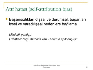Atıf hatası (self-attribution bias)
 Başarısızlıkları dışsal ve durumsal; başarıları
içsel ve yaradılışsal nedenlere bağlama
Mitolojik yanılgı;
Orantısız övgü+hubris=Yarı Tanrı’nın epik düşüşü
Deniz İspirli, Davranışsal Finans, Celal Bayar
Üniversitesi 14
 