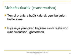Muhafazakarlık (conservatism)
 Temel oranlara bağlı kalarak yeni bulguları
hafife alma
 Piyasaya yeni giren bilgilere eksik reaksiyon
(underreaction) göstermek
Deniz İspirli, Davranışsal Finans, Celal Bayar
Üniversitesi 16
 