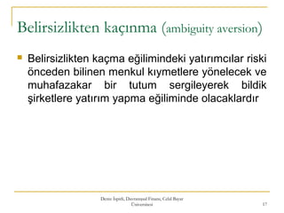 Belirsizlikten kaçınma (ambiguity aversion)
 Belirsizlikten kaçma eğilimindeki yatırımcılar riski
önceden bilinen menkul kıymetlere yönelecek ve
muhafazakar bir tutum sergileyerek bildik
şirketlere yatırım yapma eğiliminde olacaklardır
Deniz İspirli, Davranışsal Finans, Celal Bayar
Üniversitesi 17
 