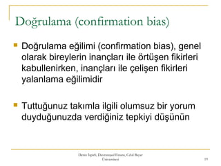 Doğrulama (confirmation bias)
 Doğrulama eğilimi (confirmation bias), genel
olarak bireylerin inançları ile örtüşen fikirleri
kabullenirken, inançları ile çelişen fikirleri
yalanlama eğilimidir
 Tuttuğunuz takımla ilgili olumsuz bir yorum
duyduğunuzda verdiğiniz tepkiyi düşünün
Deniz İspirli, Davranışsal Finans, Celal Bayar
Üniversitesi 19
 