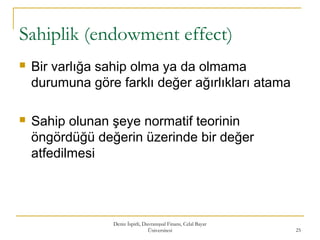 Sahiplik (endowment effect)
 Bir varlığa sahip olma ya da olmama
durumuna göre farklı değer ağırlıkları atama
 Sahip olunan şeye normatif teorinin
öngördüğü değerin üzerinde bir değer
atfedilmesi
Deniz İspirli, Davranışsal Finans, Celal Bayar
Üniversitesi 25
 