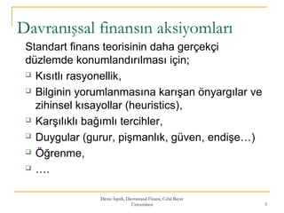 Deniz İspirli, Davranışsal Finans, Celal Bayar
Üniversitesi 5
Davranışsal finansın aksiyomları
Standart finans teorisinin daha gerçekçi
düzlemde konumlandırılması için;
 Kısıtlı rasyonellik,
 Bilginin yorumlanmasına karışan önyargılar ve
zihinsel kısayollar (heuristics),
 Karşılıklı bağımlı tercihler,
 Duygular (gurur, pişmanlık, güven, endişe…)
 Öğrenme,
 ….
 