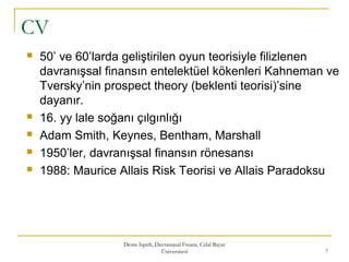 CV
Deniz İspirli, Davranışsal Finans, Celal Bayar
Üniversitesi 7
 50’ ve 60’larda geliştirilen oyun teorisiyle filizlenen
davranışsal finansın entelektüel kökenleri Kahneman ve
Tversky’nin prospect theory (beklenti teorisi)’sine
dayanır.
 16. yy lale soğanı çılgınlığı
 Adam Smith, Keynes, Bentham, Marshall
 1950’ler, davranışsal finansın rönesansı
 1988: Maurice Allais Risk Teorisi ve Allais Paradoksu
 
