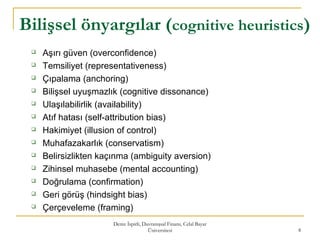 Deniz İspirli, Davranışsal Finans, Celal Bayar
Üniversitesi 8
Bilişsel önyargılar (cognitive heuristics)
 Aşırı güven (overconfidence)
 Temsiliyet (representativeness)
 Çıpalama (anchoring)
 Bilişsel uyuşmazlık (cognitive dissonance)
 Ulaşılabilirlik (availability)
 Atıf hatası (self-attribution bias)
 Hakimiyet (illusion of control)
 Muhafazakarlık (conservatism)
 Belirsizlikten kaçınma (ambiguity aversion)
 Zihinsel muhasebe (mental accounting)
 Doğrulama (confirmation)
 Geri görüş (hindsight bias)
 Çerçeveleme (framing)
 