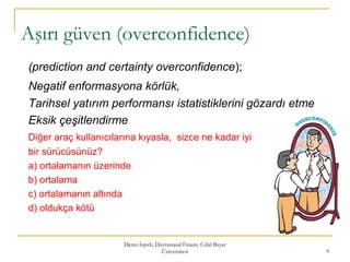 Aşırı güven (overconfidence)
(prediction and certainty overconfidence);
Negatif enformasyona körlük,
Tarihsel yatırım performansı istatistiklerini gözardı etme
Eksik çeşitlendirme
Diğer araç kullanıcılarına kıyasla, sizce ne kadar iyi
bir sürücüsünüz?
a) ortalamanın üzerinde
b) ortalama
c) ortalamanın altında
d) oldukça kötü
Deniz İspirli, Davranışsal Finans, Celal Bayar
Üniversitesi 9
 