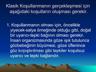 Klasik Koşullanmanın gerçekleşmesi için  aşağıdaki koşulların oluşması gerekir. 1. Koşullanmanın olması için, öncelikle yiyecek-salya örneğinde olduğu gibi, doğal bir uyarıcı-tepki bağının olması gerekir. İnsan organizmasında göze ışık tutulunca gözbebeğinin büyümesi, göze üflenince göz kırpıştırılması gibi tepkiler koşulsuz uyarıcı ve tepki bağlarıdır. 