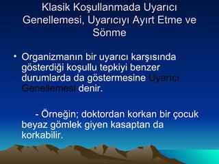 Klasik Koşullanmada Uyarıcı Genellemesi, Uyarıcıyı Ayırt Etme ve Sönme Organizmanın bir uyarıcı karşısında gösterdiği koşullu tepkiyi benzer durumlarda da göstermesine  Uyarıcı Genellemesi  denir. - Örneğin; doktordan korkan bir çocuk beyaz gömlek giyen kasaptan da korkabilir. 