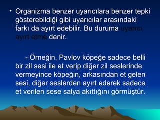 Organizma benzer uyarıcılara benzer tepki gösterebildiği gibi uyarıcılar arasındaki farkı da ayırt edebilir. Bu duruma  uyarıcı ayırt etme  denir.  - Örneğin, Pavlov köpeğe sadece belli bir zil sesi ile et verip diğer zil seslerinde vermeyince köpeğin, arkasından et gelen sesi, diğer seslerden ayırt ederek sadece et verilen sese salya akıttığını görmüştür. 
