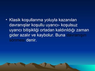 Klasik koşullanma yoluyla kazanılan davranışlar koşullu uyarıcı- koşulsuz uyarıcı bitişikliği ortadan kaldırıldığı zaman gider azalır ve kaybolur. Buna  davranışın sönmesi  denir. 