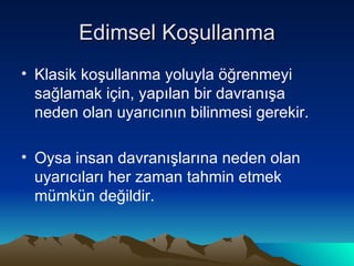 Edimsel Koşullanma Klasik koşullanma yoluyla öğrenmeyi sağlamak için, yapılan bir davranışa neden olan uyarıcının bilinmesi gerekir. Oysa insan davranışlarına neden olan uyarıcıları her zaman tahmin etmek mümkün değildir. 