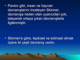 Pavlov gibi, insan ve hayvan davranışlarını inceleyen Skinner, davranışa neden olan uyarıcıdan çok, isteyerek ortaya çıkan davranışlarla ilgilenmiştir. Skinner’e göre, tepkisel ve edimsel olmak üzere iki çeşit davranış vardır. 