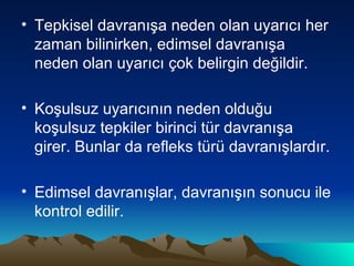 Tepkisel davranışa neden olan uyarıcı her zaman bilinirken, edimsel davranışa neden olan uyarıcı çok belirgin değildir. Koşulsuz uyarıcının neden olduğu koşulsuz tepkiler birinci tür davranışa girer. Bunlar da refleks türü davranışlardır. Edimsel davranışlar, davranışın sonucu ile kontrol edilir. 
