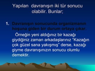 Yapılan  davranışın iki tür sonucu olabilir. Bunlar; Davranışın sonucunda organizmanın hoşuna giden bir durum ortaya çıkar. Örneğin yeni aldığınız bir kazağı giydiğiniz zaman arkadaşlarınız “Kazağın çok güzel sana yakışmış” derse, kazağı giyme davranışınızın sonucu olumlu demektir.  