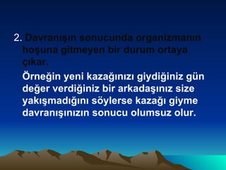 2.  Davranışın sonucunda organizmanın hoşuna gitmeyen bir durum ortaya çıkar. Örneğin yeni kazağınızı giydiğiniz gün değer verdiğiniz bir arkadaşınız size yakışmadığını söylerse kazağı giyme davranışınızın sonucu olumsuz olur. 