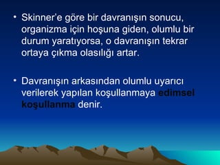 Skinner’e göre bir davranışın sonucu, organizma için hoşuna giden, olumlu bir durum yaratıyorsa, o davranışın tekrar ortaya çıkma olasılığı artar.  Davranışın arkasından olumlu uyarıcı verilerek yapılan koşullanmaya  edimsel koşullanma  denir. 