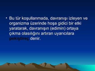 Bu tür koşullanmada, davranışı izleyen ve organizma üzerinde hoşa gidici bir etki yaratarak, davranışın (edimin) ortaya çıkma olasılığını artıran uyarıcılara  pekiştireç  denir. 