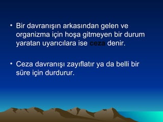 Bir davranışın arkasından gelen ve organizma için hoşa gitmeyen bir durum yaratan uyarıcılara ise  ceza  denir. Ceza davranışı zayıflatır ya da belli bir süre için durdurur. 