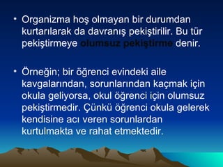Organizma hoş olmayan bir durumdan kurtarılarak da davranış pekiştirilir. Bu tür pekiştirmeye  olumsuz pekiştirme  denir. Örneğin; bir öğrenci evindeki aile kavgalarından, sorunlarından kaçmak için okula geliyorsa, okul öğrenci için olumsuz pekiştirmedir. Çünkü öğrenci okula gelerek kendisine acı veren sorunlardan kurtulmakta ve rahat etmektedir. 
