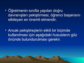 Öğretmenin sınıfta yapılan doğru davranışları pekiştirmesi, öğrenci başarısını etkileyen en önemli etmendir. Ancak pekiştireçlerin etkili bir biçimde kullanılması için aşağıdaki hususların göz önünde bulundurulması gerekir.  
