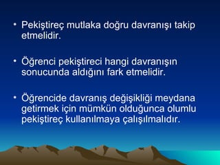 Pekiştireç mutlaka doğru davranışı takip etmelidir. Öğrenci pekiştireci hangi davranışın sonucunda aldığını fark etmelidir. Öğrencide davranış değişikliği meydana getirmek için mümkün olduğunca olumlu pekiştireç kullanılmaya çalışılmalıdır. 