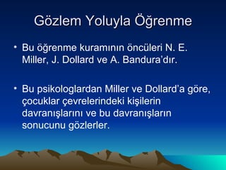 Gözlem Yoluyla Öğrenme Bu öğrenme kuramının öncüleri N. E. Miller, J. Dollard ve A. Bandura’dır.  Bu psikologlardan Miller ve Dollard’a göre, çocuklar çevrelerindeki kişilerin davranışlarını ve bu davranışların sonucunu gözlerler. 