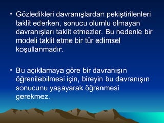 Gözledikleri davranışlardan pekiştirilenleri taklit ederken, sonucu olumlu olmayan davranışları taklit etmezler. Bu nedenle bir modeli taklit etme bir tür edimsel koşullanmadır.  Bu açıklamaya göre bir davranışın öğrenilebilmesi için, bireyin bu davranışın sonucunu yaşayarak öğrenmesi gerekmez. 