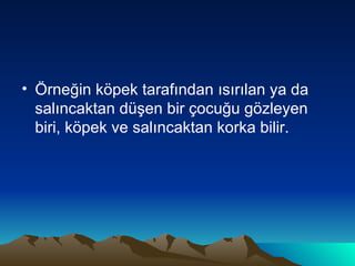 Örneğin köpek tarafından ısırılan ya da salıncaktan düşen bir çocuğu gözleyen biri, köpek ve salıncaktan korka bilir. 