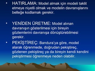 HATIRLAMA:  Model almak için modeli taklit etmeye niyetli olmak ve modelin davranışlarını belleğe kodlamak gerekir.  YENİDEN ÜRETME:  Model alınan davranışın gösterilmesi için bireyin gözlemlerini davranışa dönüştürebilmesi gerekir. PEKİŞTİREÇ:  Bandura’ya göre, model alarak öğrenmede, doğrudan pekiştireç, gözlenen pekiştireç ya da bireyin kendi kendini pekiştirmesi öğrenmeye neden olabilir. 