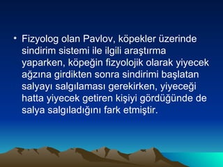 Fizyolog olan Pavlov, köpekler üzerinde sindirim sistemi ile ilgili araştırma yaparken, köpeğin fizyolojik olarak yiyecek ağzına girdikten sonra sindirimi başlatan salyayı salgılaması gerekirken, yiyeceği hatta yiyecek getiren kişiyi gördüğünde de salya salgıladığını fark etmiştir. 
