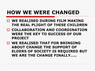 HOW WE WERE CHANGED
 WE REALISED DURING FILM MAKING
 THE REAL PLIGHT OF THESE CHILDREN
 COLLABORATION AND COORDINATION
 WERE THE KEY TO SUCCESS OF OUR
 PROJECT
 WE REALISED THAT FOR BRINGING
 ABOUT CHANGE THE SUPPORT OF
 ELDERS OF SOCIETY IS REQUIRED BUT
 WE ARE THE CHANGE FINALLY…..
 