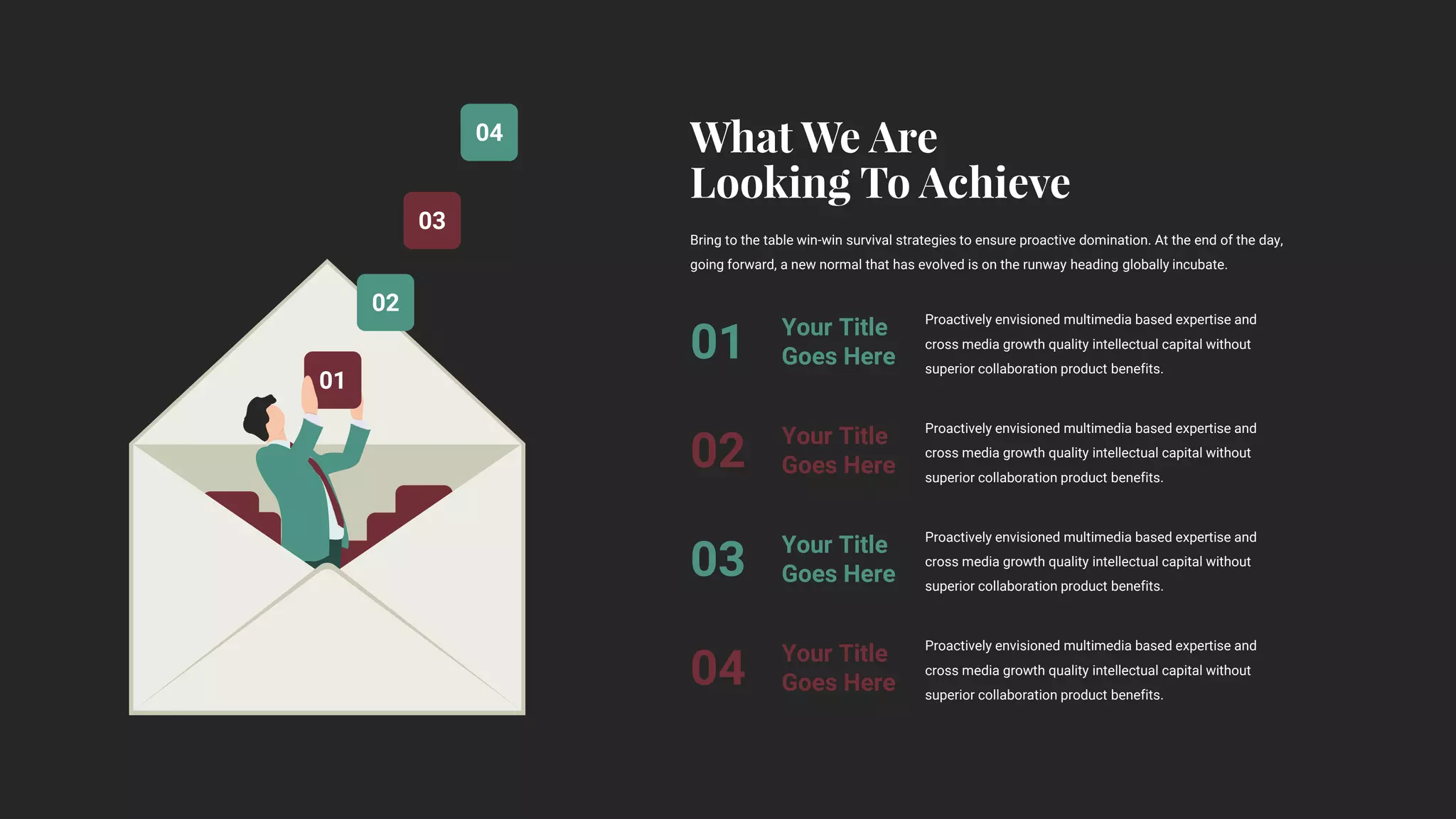 04
03
02
01
Proactively envisioned multimedia based expertise and
cross media growth quality intellectual capital without
superior collaboration product benefits.
Your Title
Goes Here
01
Proactively envisioned multimedia based expertise and
cross media growth quality intellectual capital without
superior collaboration product benefits.
Your Title
Goes Here
02
Proactively envisioned multimedia based expertise and
cross media growth quality intellectual capital without
superior collaboration product benefits.
Your Title
Goes Here
03
Proactively envisioned multimedia based expertise and
cross media growth quality intellectual capital without
superior collaboration product benefits.
Your Title
Goes Here
04
Bring to the table win-win survival strategies to ensure proactive domination. At the end of the day,
going forward, a new normal that has evolved is on the runway heading globally incubate.
 