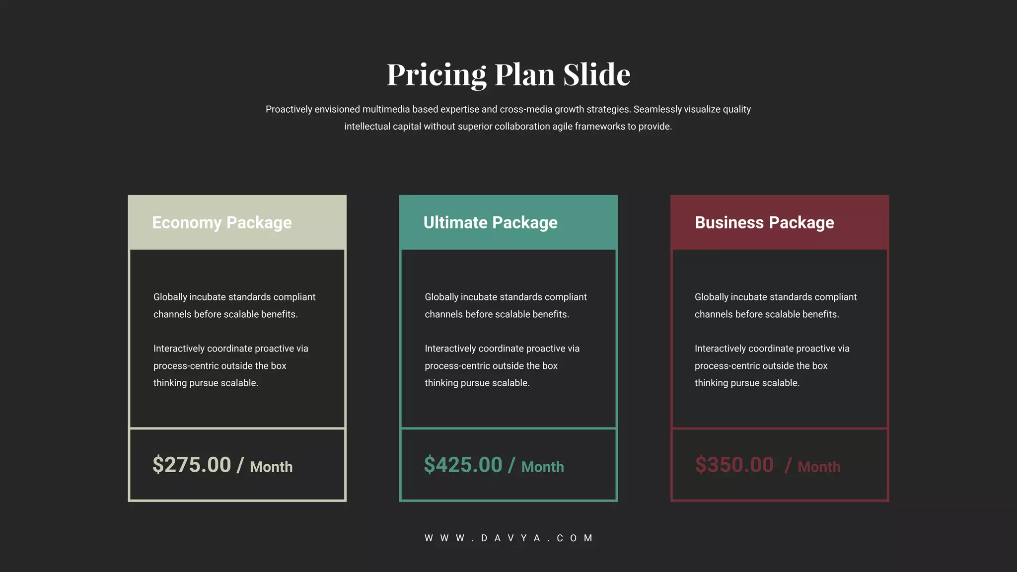 Business Package
$350.00 / Month
Ultimate Package
$425.00 / Month
Economy Package
$275.00 / Month
Proactively envisioned multimedia based expertise and cross-media growth strategies. Seamlessly visualize quality
intellectual capital without superior collaboration agile frameworks to provide.
W W W . D A V Y A . C O M
Globally incubate standards compliant
channels before scalable benefits.
Interactively coordinate proactive via
process-centric outside the box
thinking pursue scalable.
Globally incubate standards compliant
channels before scalable benefits.
Interactively coordinate proactive via
process-centric outside the box
thinking pursue scalable.
Globally incubate standards compliant
channels before scalable benefits.
Interactively coordinate proactive via
process-centric outside the box
thinking pursue scalable.
 