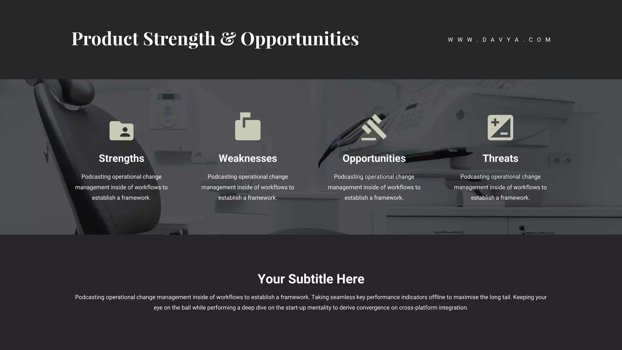 Strengths
Podcasting operational change
management inside of workflows to
establish a framework.
Weaknesses
Podcasting operational change
management inside of workflows to
establish a framework.
Opportunities
Podcasting operational change
management inside of workflows to
establish a framework.
Threats
Podcasting operational change
management inside of workflows to
establish a framework.
Your Subtitle Here
Podcasting operational change management inside of workflows to establish a framework. Taking seamless key performance indicators offline to maximise the long tail. Keeping your
eye on the ball while performing a deep dive on the start-up mentality to derive convergence on cross-platform integration.
W W W . D A V Y A . C O M
 