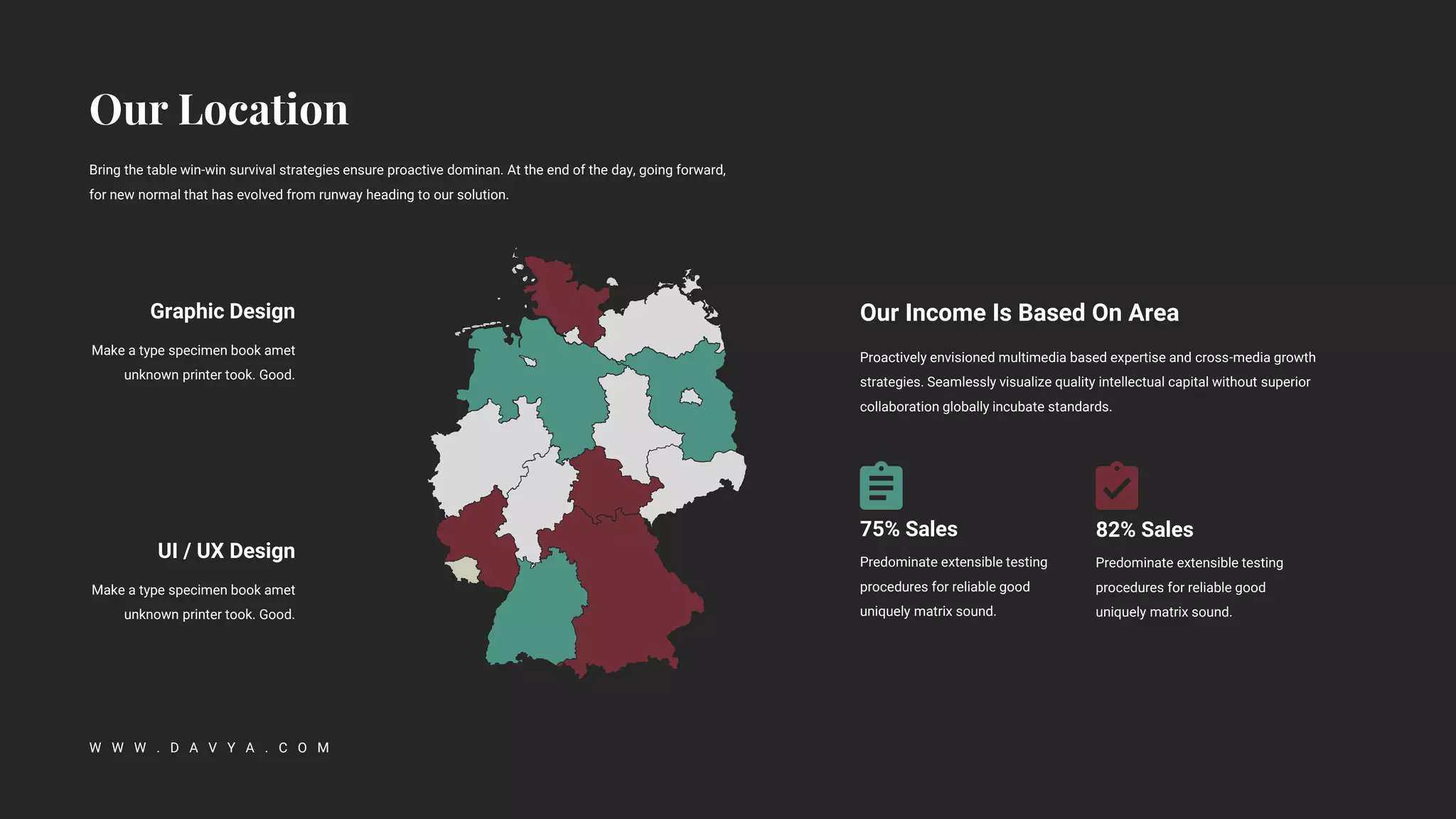 Bring the table win-win survival strategies ensure proactive dominan. At the end of the day, going forward,
for new normal that has evolved from runway heading to our solution.
W W W . D A V Y A . C O M
Graphic Design
Make a type specimen book amet
unknown printer took. Good.
UI / UX Design
Make a type specimen book amet
unknown printer took. Good.
Proactively envisioned multimedia based expertise and cross-media growth
strategies. Seamlessly visualize quality intellectual capital without superior
collaboration globally incubate standards.
Our Income Is Based On Area
75% Sales
Predominate extensible testing
procedures for reliable good
uniquely matrix sound.
82% Sales
Predominate extensible testing
procedures for reliable good
uniquely matrix sound.
 